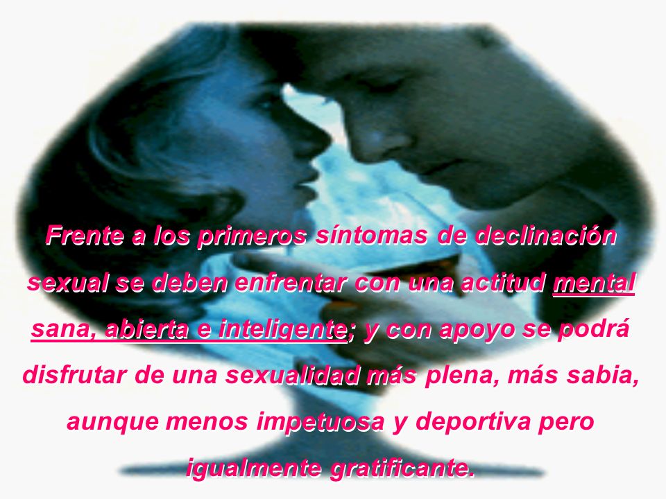 Frente a los primeros síntomas de declinación sexual se deben enfrentar con una actitud mental sana, abierta e inteligente; y con apoyo se podrá disfrutar de una sexualidad más plena, más sabia, aunque menos impetuosa y deportiva pero igualmente gratificante.
