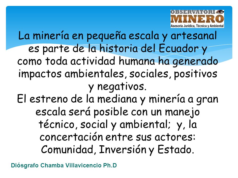 La minería en pequeña escala y artesanal es parte de la historia del Ecuador y como toda actividad humana ha generado impactos ambientales, sociales, positivos y negativos.