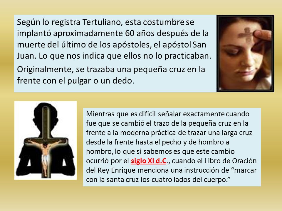 Según lo registra Tertuliano, esta costumbre se implantó aproximadamente 60 años después de la muerte del último de los apóstoles, el apóstol San Juan. Lo que nos indica que ellos no lo practicaban. Originalmente, se trazaba una pequeña cruz en la frente con el pulgar o un dedo.