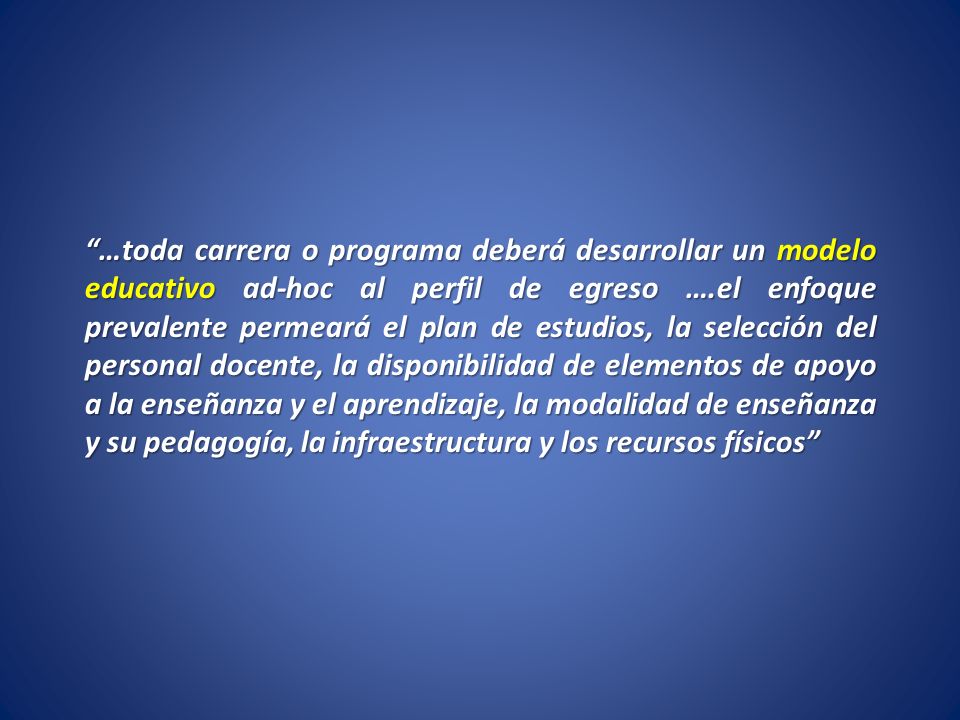 …toda carrera o programa deberá desarrollar un modelo educativo ad-hoc al perfil de egreso ….el enfoque prevalente permeará el plan de estudios, la selección del personal docente, la disponibilidad de elementos de apoyo a la enseñanza y el aprendizaje, la modalidad de enseñanza y su pedagogía, la infraestructura y los recursos físicos