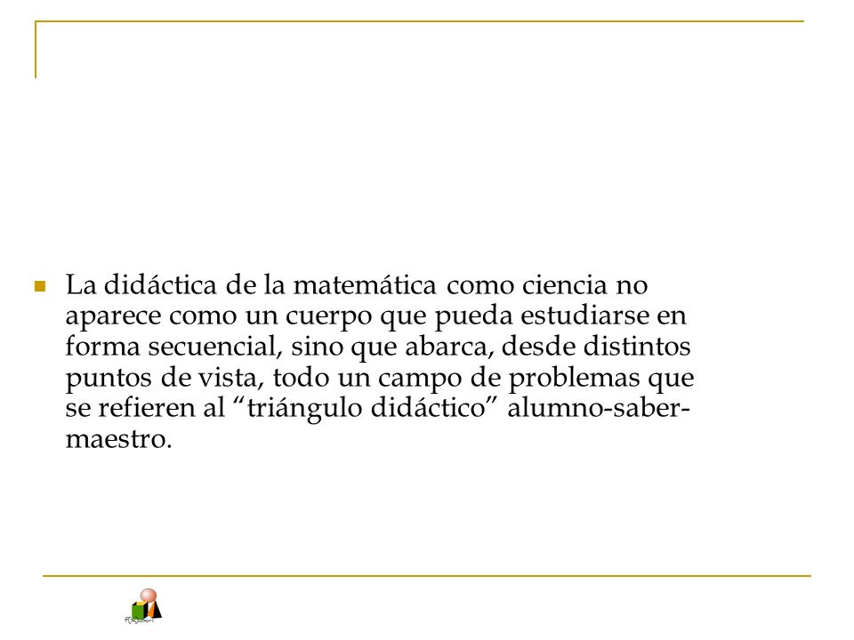La didáctica de la matemática como ciencia no aparece como un cuerpo que pueda estudiarse en forma secuencial, sino que abarca, desde distintos puntos de vista, todo un campo de problemas que se refieren al triángulo didáctico alumno-saber-maestro.