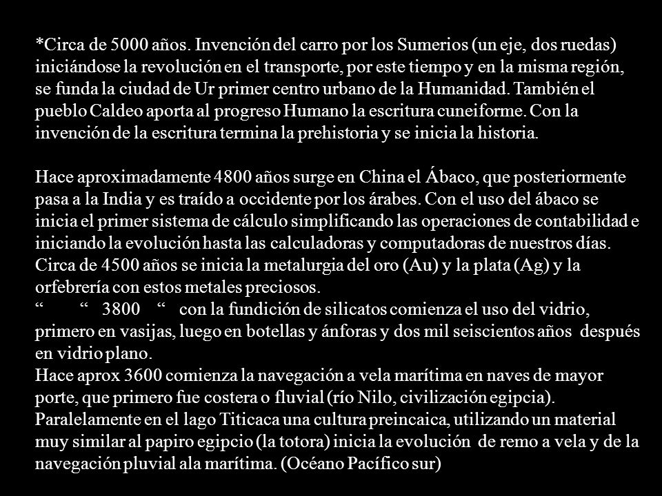 *Circa de 5000 años. Invención del carro por los Sumerios (un eje, dos ruedas) iniciándose la revolución en el transporte, por este tiempo y en la misma región, se funda la ciudad de Ur primer centro urbano de la Humanidad. También el pueblo Caldeo aporta al progreso Humano la escritura cuneiforme. Con la invención de la escritura termina la prehistoria y se inicia la historia.