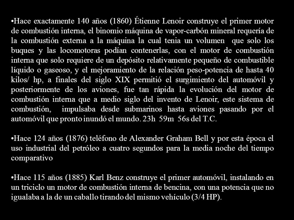 Hace exactamente 140 años (1860) Étienne Lenoir construye el primer motor de combustión interna, el binomio máquina de vapor-carbón mineral requería de la combustión externa a la máquina la cual tenia un volumen que solo los buques y las locomotoras podían contenerlas, con el motor de combustión interna que solo requiere de un depósito relativamente pequeño de combustible líquido o gaseoso, y el mejoramiento de la relación peso-potencia de hasta 40 kilos/ hp, a finales del siglo XIX permitió el surgimiento del automóvil y posteriormente de los aviones, fue tan rápida la evolución del motor de combustión interna que a medio siglo del invento de Lenoir, este sistema de combustión, impulsaba desde submarinos hasta aviones pasando por el automóvil que pronto inundó el mundo. 23h 59m 56s del T.C.