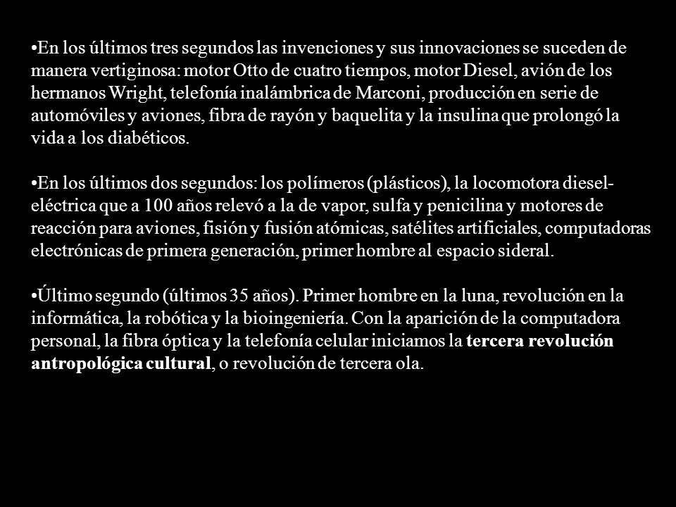 En los últimos tres segundos las invenciones y sus innovaciones se suceden de manera vertiginosa: motor Otto de cuatro tiempos, motor Diesel, avión de los hermanos Wright, telefonía inalámbrica de Marconi, producción en serie de automóviles y aviones, fibra de rayón y baquelita y la insulina que prolongó la vida a los diabéticos.