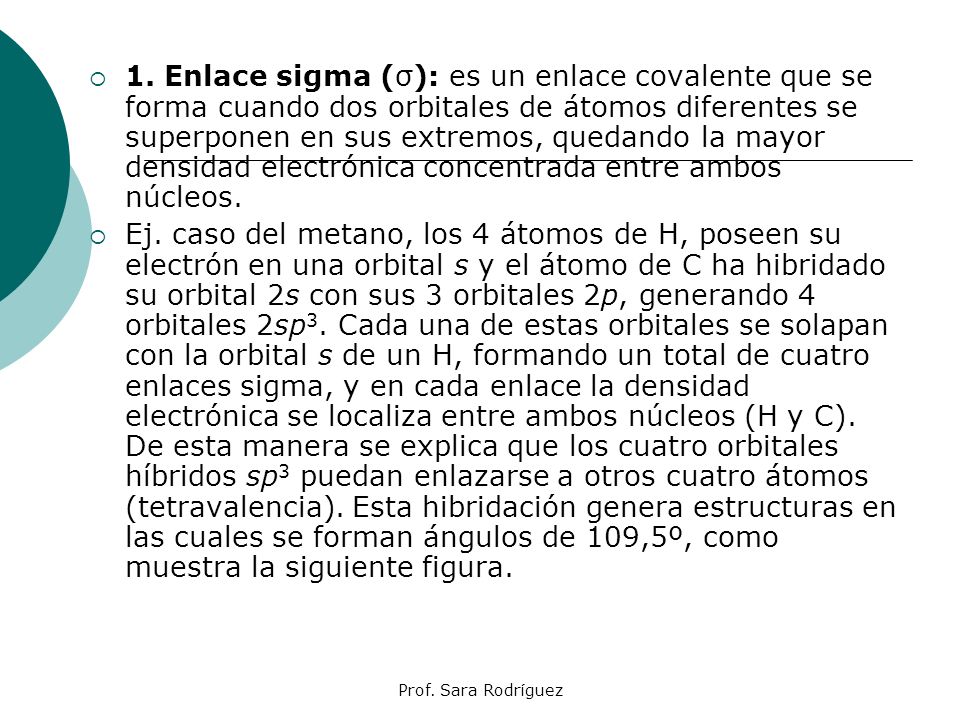 1. Enlace sigma (σ): es un enlace covalente que se forma cuando dos orbitales de átomos diferentes se superponen en sus extremos, quedando la mayor densidad electrónica concentrada entre ambos núcleos.