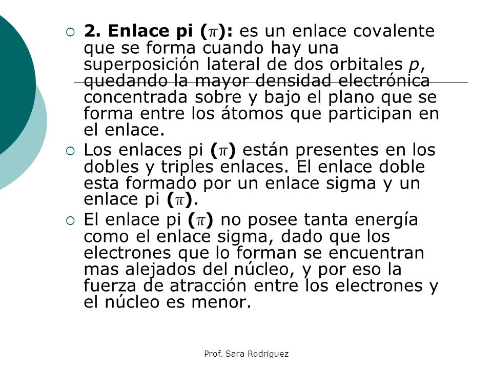 2. Enlace pi (π): es un enlace covalente que se forma cuando hay una superposición lateral de dos orbitales p, quedando la mayor densidad electrónica concentrada sobre y bajo el plano que se forma entre los átomos que participan en el enlace.