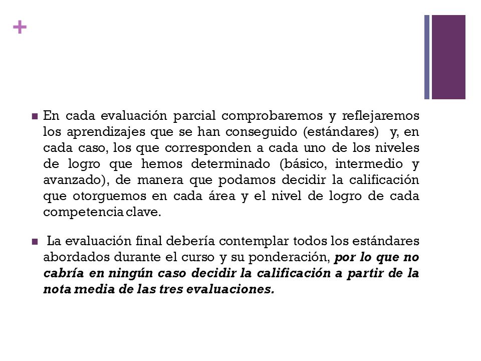 En cada evaluación parcial comprobaremos y reflejaremos los aprendizajes que se han conseguido (estándares) y, en cada caso, los que corresponden a cada uno de los niveles de logro que hemos determinado (básico, intermedio y avanzado), de manera que podamos decidir la calificación que otorguemos en cada área y el nivel de logro de cada competencia clave.