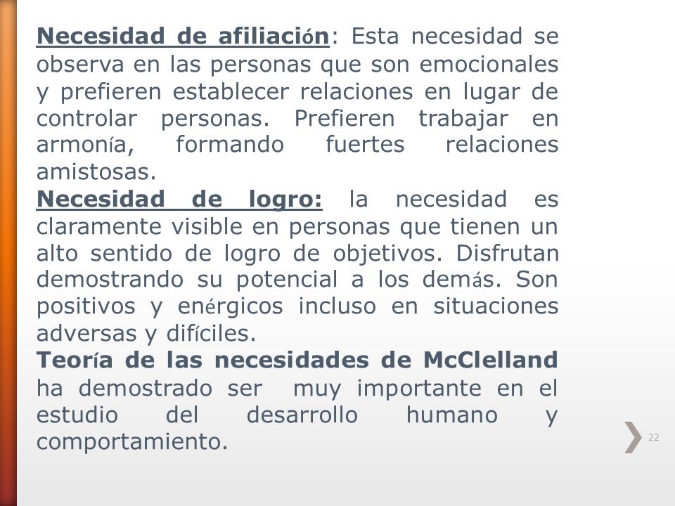 Necesidad de afiliación: Esta necesidad se observa en las personas que son emocionales y prefieren establecer relaciones en lugar de controlar personas. Prefieren trabajar en armonía, formando fuertes relaciones amistosas.