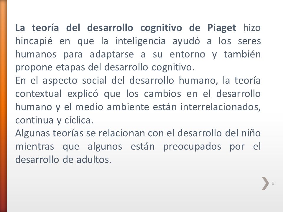 La teoría del desarrollo cognitivo de Piaget hizo hincapié en que la inteligencia ayudó a los seres humanos para adaptarse a su entorno y también propone etapas del desarrollo cognitivo.