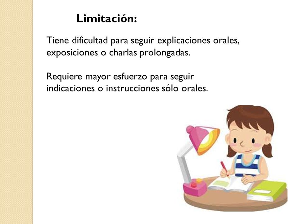 Limitación: Tiene dificultad para seguir explicaciones orales, exposiciones o charlas prolongadas. Requiere mayor esfuerzo para seguir indicaciones o instrucciones sólo orales.