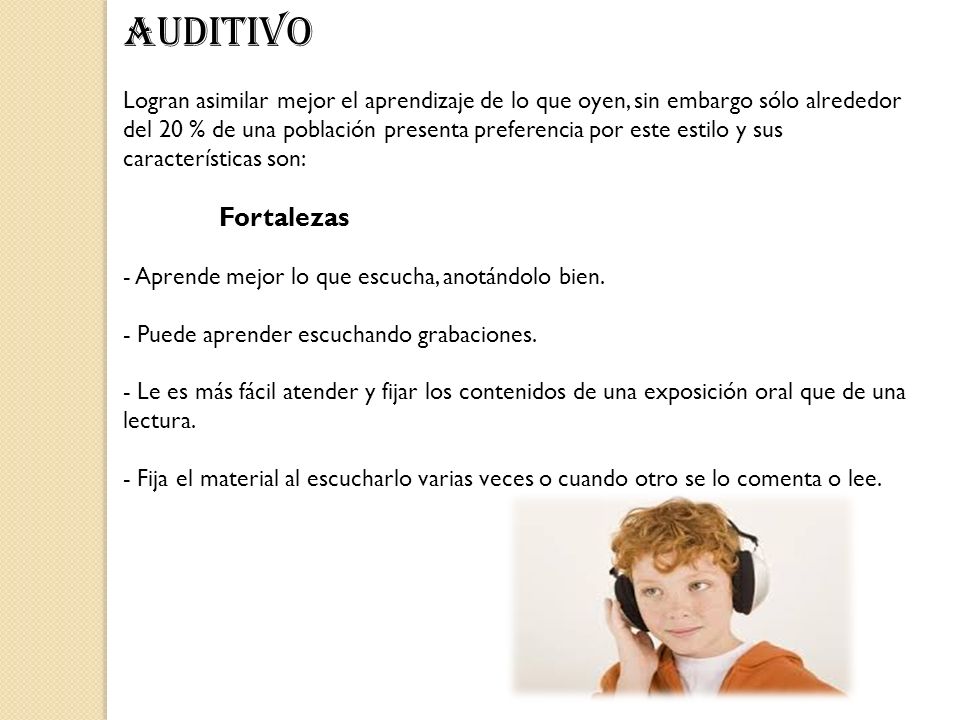 AUDITIVO Logran asimilar mejor el aprendizaje de lo que oyen, sin embargo sólo alrededor del 20 % de una población presenta preferencia por este estilo y sus características son: Fortalezas - Aprende mejor lo que escucha, anotándolo bien. - Puede aprender escuchando grabaciones. - Le es más fácil atender y fijar los contenidos de una exposición oral que de una lectura. - Fija el material al escucharlo varias veces o cuando otro se lo comenta o lee.