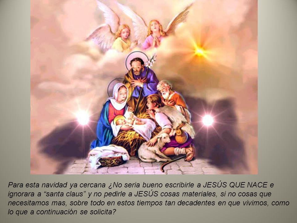 Para esta navidad ya cercana ¿No seria bueno escribirle a JESÚS QUE NACE e ignorara a santa claus y no pedirle a JESÚS cosas materiales, si no cosas que necesitamos mas, sobre todo en estos tiempos tan decadentes en que vivimos, como lo que a continuación se solicita