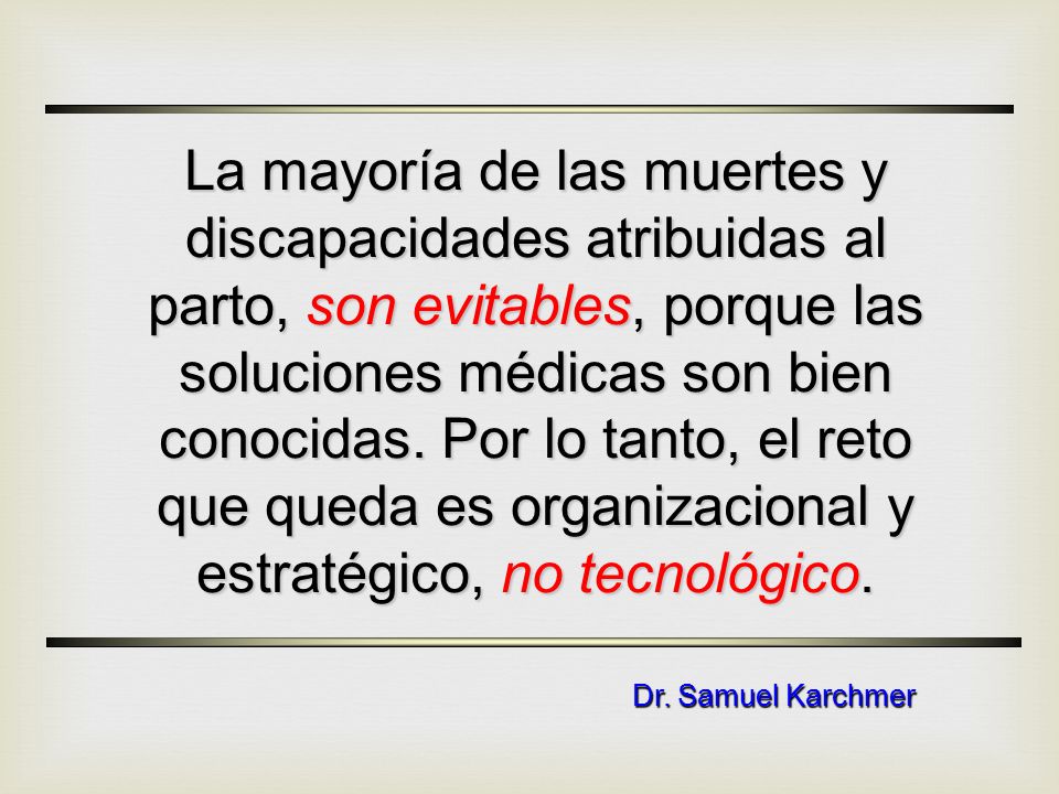 La mayoría de las muertes y discapacidades atribuidas al parto, son evitables, porque las soluciones médicas son bien conocidas. Por lo tanto, el reto que queda es organizacional y estratégico, no tecnológico.