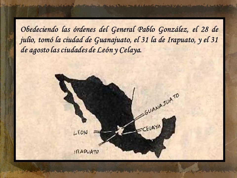 Obedeciendo las órdenes del General Pablo González, el 28 de julio, tomó la ciudad de Guanajuato, el 31 la de Irapuato, y el 31 de agosto las ciudades de León y Celaya.