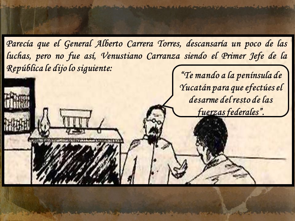 Parecía que el General Alberto Carrera Torres, descansaría un poco de las luchas, pero no fue así, Venustiano Carranza siendo el Primer Jefe de la República le dijo lo siguiente: