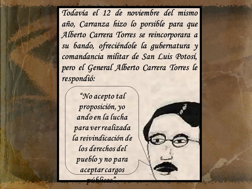 Todavía el 12 de noviembre del mismo año, Carranza hizo lo porsible para que Alberto Carrera Torres se reincorporara a su bando, ofreciéndole la gubernatura y comandancia militar de San Luis Potosí, pero el General Alberto Carrera Torres le respondió: