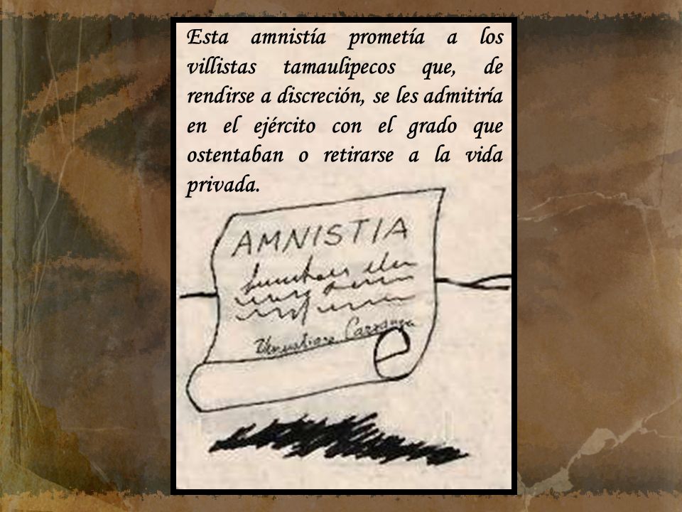 Esta amnistía prometía a los villistas tamaulipecos que, de rendirse a discreción, se les admitiría en el ejército con el grado que ostentaban o retirarse a la vida privada.