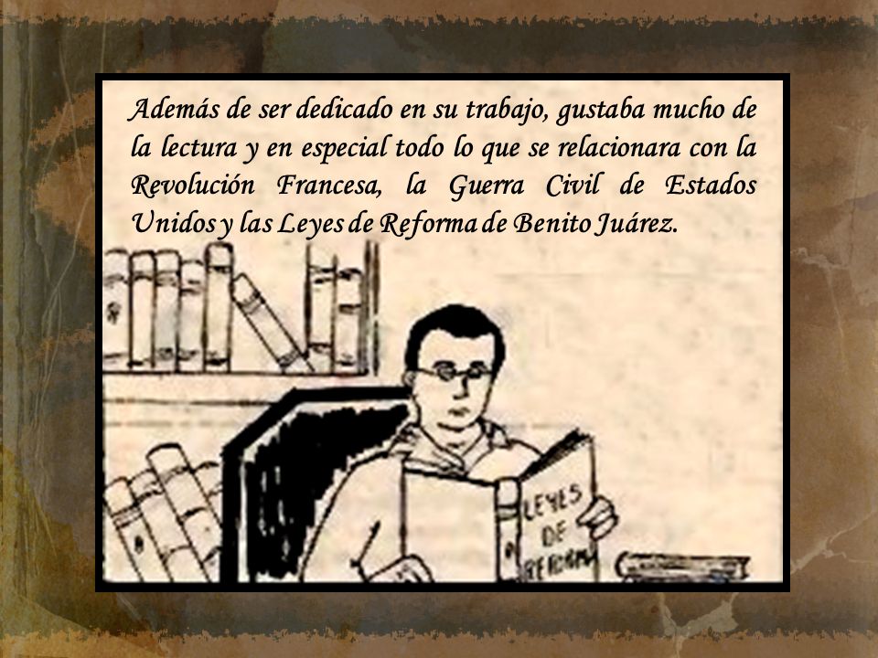 Además de ser dedicado en su trabajo, gustaba mucho de la lectura y en especial todo lo que se relacionara con la Revolución Francesa, la Guerra Civil de Estados Unidos y las Leyes de Reforma de Benito Juárez.