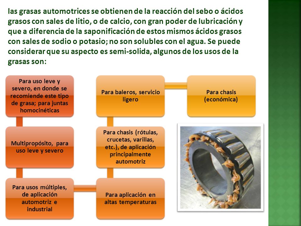 las grasas automotrices se obtienen de la reacción del sebo o ácidos grasos con sales de litio, o de calcio, con gran poder de lubricación y que a diferencia de la saponificación de estos mismos ácidos grasos con sales de sodio o potasio; no son solubles con el agua. Se puede considerar que su aspecto es semi-solida, algunos de los usos de la grasas son: