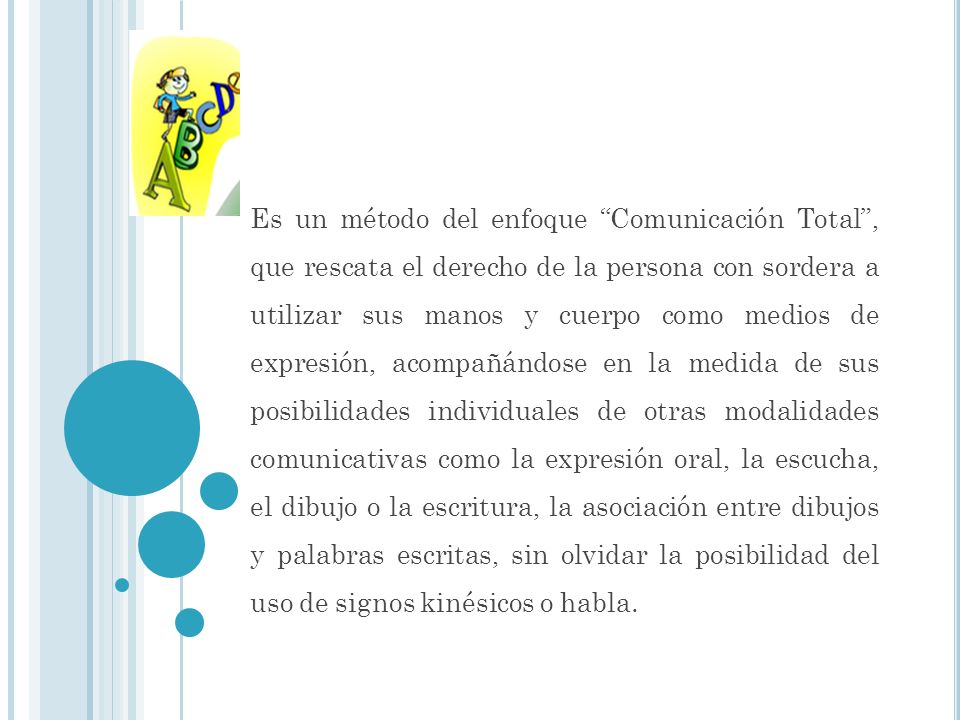 Es un método del enfoque Comunicación Total , que rescata el derecho de la persona con sordera a utilizar sus manos y cuerpo como medios de expresión, acompañándose en la medida de sus posibilidades individuales de otras modalidades comunicativas como la expresión oral, la escucha, el dibujo o la escritura, la asociación entre dibujos y palabras escritas, sin olvidar la posibilidad del uso de signos kinésicos o habla.