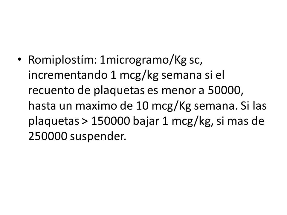 Romiplostím: 1microgramo/Kg sc, incrementando 1 mcg/kg semana si el recuento de plaquetas es menor a 50000, hasta un maximo de 10 mcg/Kg semana.