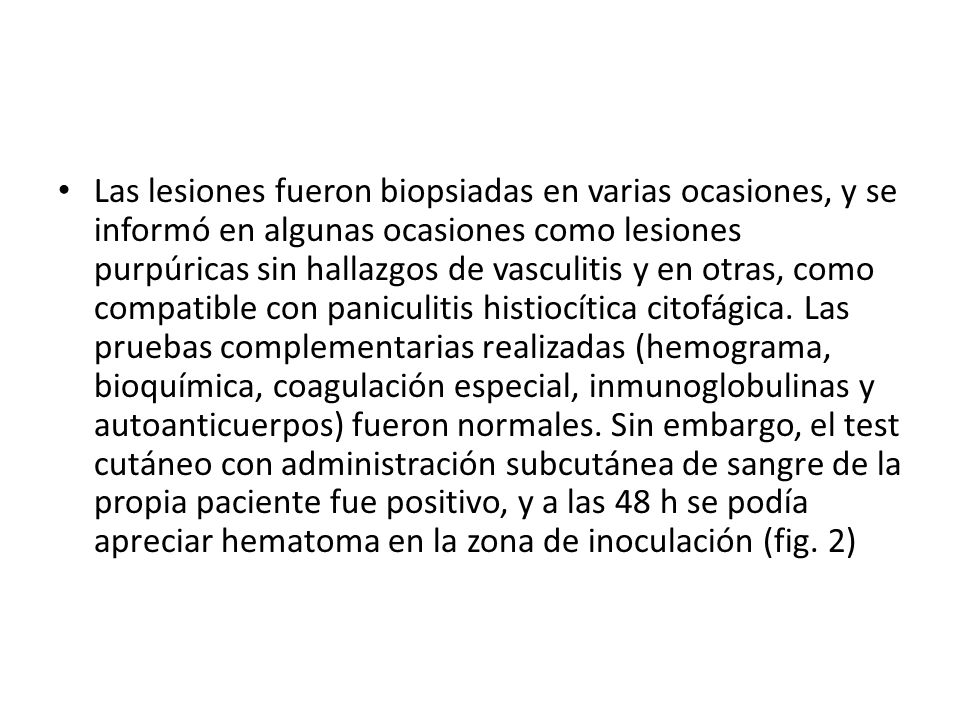 Las lesiones fueron biopsiadas en varias ocasiones, y se informó en algunas ocasiones como lesiones purpúricas sin hallazgos de vasculitis y en otras, como compatible con paniculitis histiocítica citofágica.