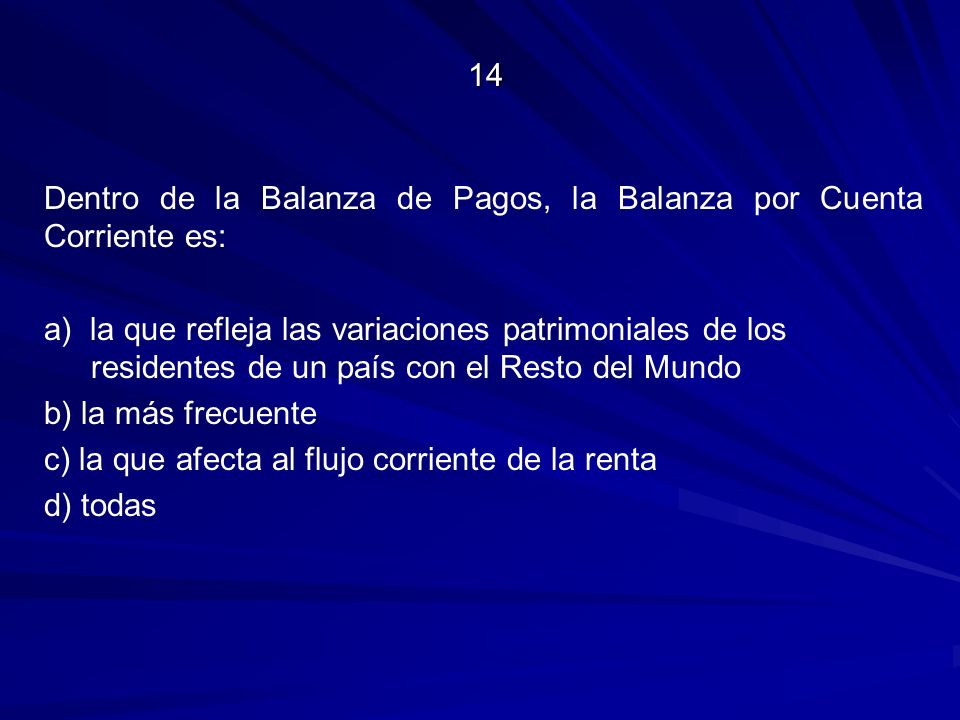 14 Dentro de la Balanza de Pagos, la Balanza por Cuenta Corriente es: a) la que refleja las variaciones patrimoniales de los residentes de un país con el Resto del Mundo b) la más frecuente c) la que afecta al flujo corriente de la renta d) todas
