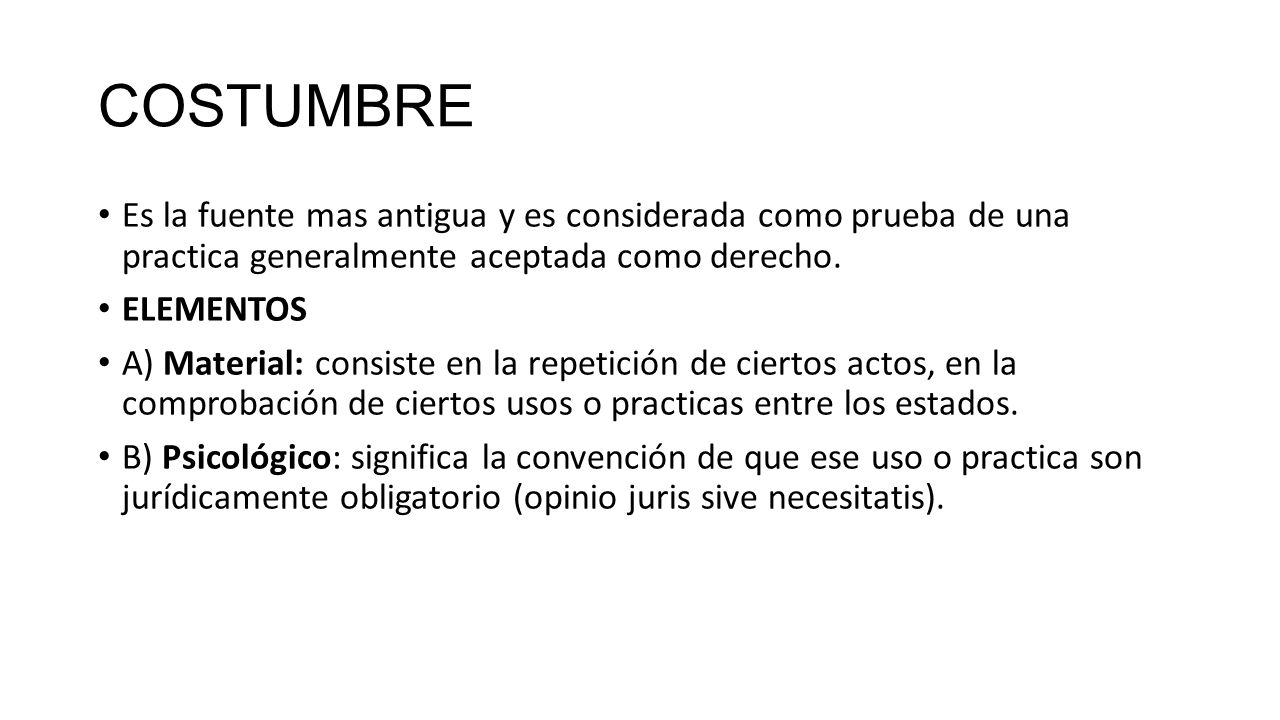 COSTUMBRE Es la fuente mas antigua y es considerada como prueba de una practica generalmente aceptada como derecho.