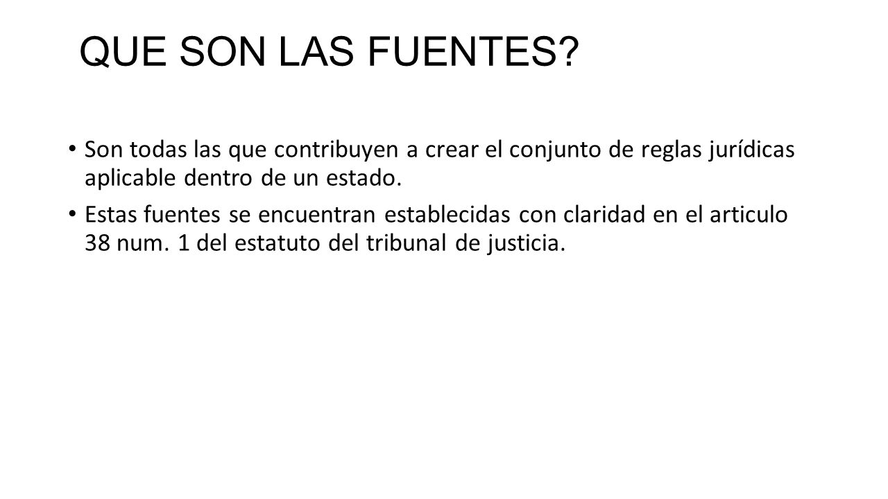 QUE SON LAS FUENTES Son todas las que contribuyen a crear el conjunto de reglas jurídicas aplicable dentro de un estado.