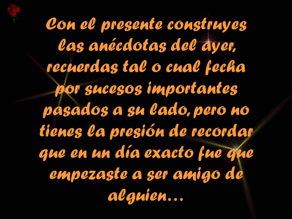 Con el presente construyes las anécdotas del ayer, recuerdas tal o cual fecha por sucesos importantes pasados a su lado, pero no tienes la presión de recordar que en un día exacto fue que empezaste a ser amigo de alguien…