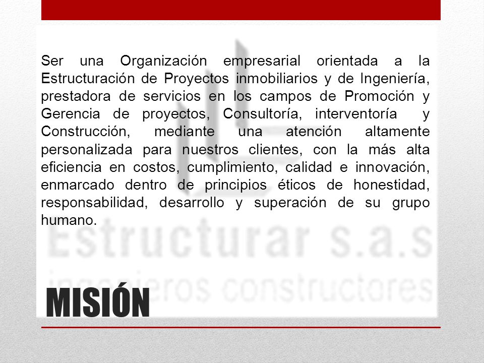 Ser una Organización empresarial orientada a la Estructuración de Proyectos inmobiliarios y de Ingeniería, prestadora de servicios en los campos de Promoción y Gerencia de proyectos, Consultoría, interventoría y Construcción, mediante una atención altamente personalizada para nuestros clientes, con la más alta eficiencia en costos, cumplimiento, calidad e innovación, enmarcado dentro de principios éticos de honestidad, responsabilidad, desarrollo y superación de su grupo humano.