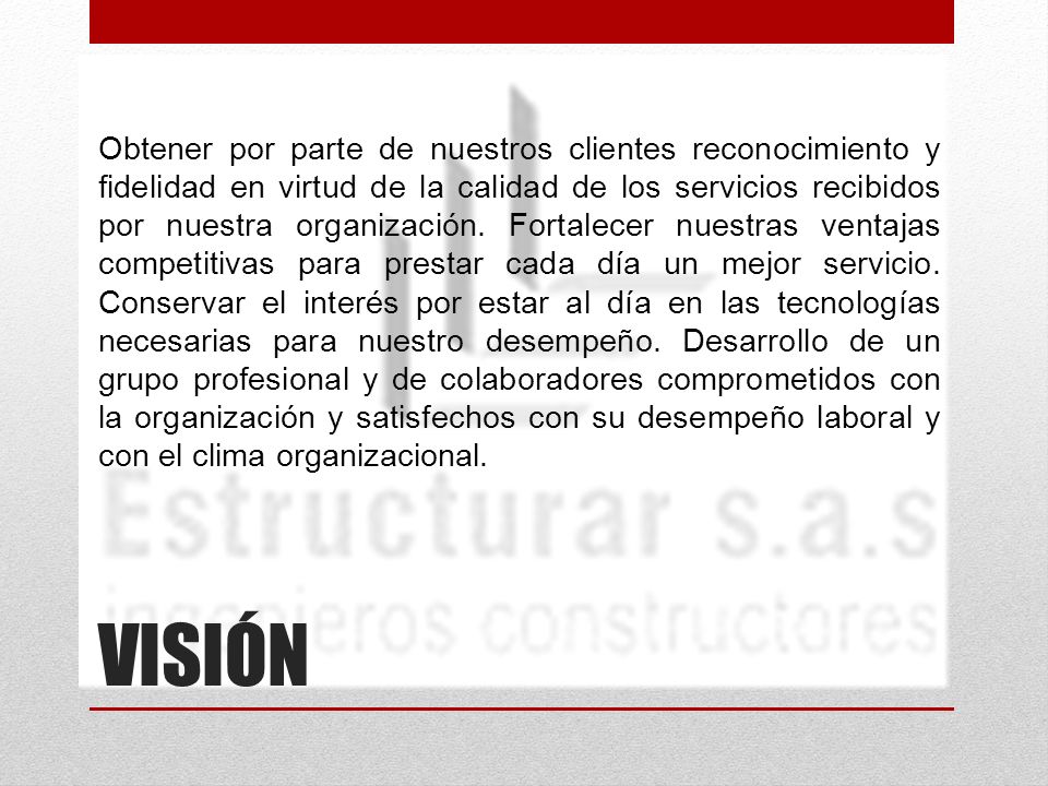 Obtener por parte de nuestros clientes reconocimiento y fidelidad en virtud de la calidad de los servicios recibidos por nuestra organización. Fortalecer nuestras ventajas competitivas para prestar cada día un mejor servicio. Conservar el interés por estar al día en las tecnologías necesarias para nuestro desempeño. Desarrollo de un grupo profesional y de colaboradores comprometidos con la organización y satisfechos con su desempeño laboral y con el clima organizacional.