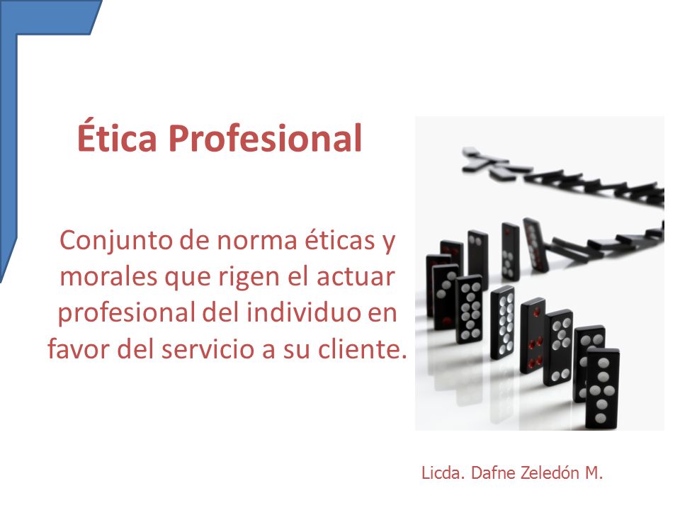 Ética Profesional Conjunto de norma éticas y morales que rigen el actuar profesional del individuo en favor del servicio a su cliente.