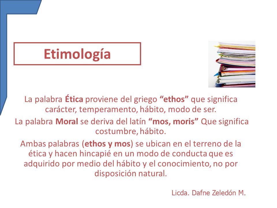 Etimología La palabra Ética proviene del griego ethos que significa carácter, temperamento, hábito, modo de ser.