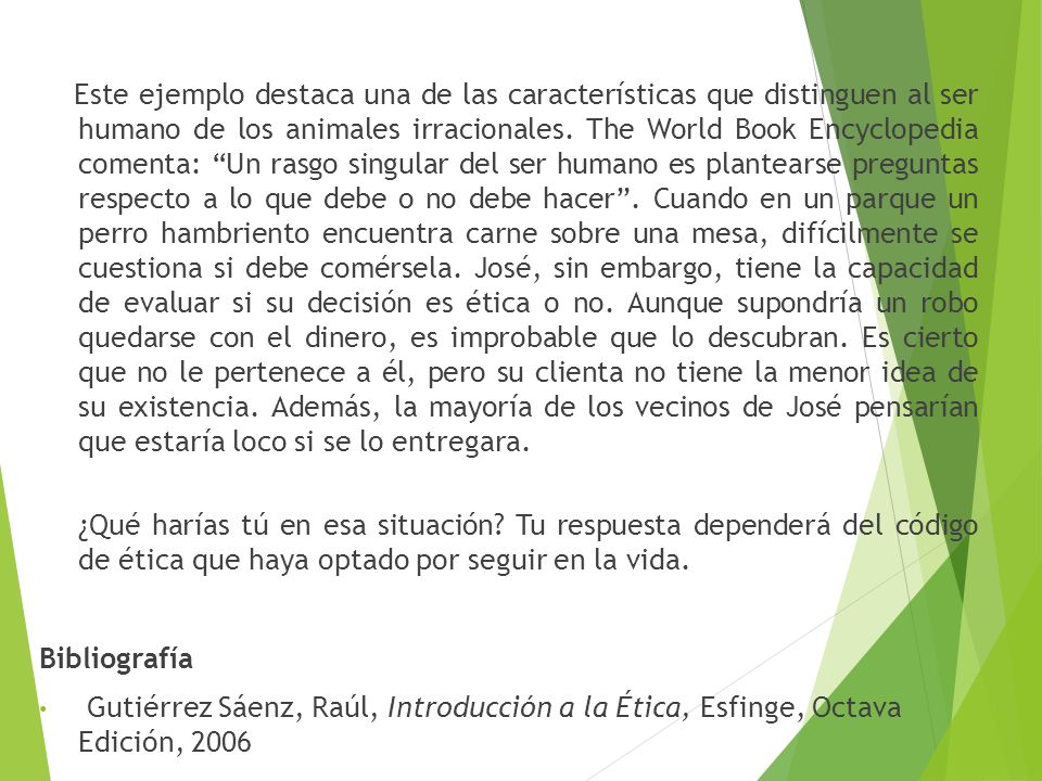 Este ejemplo destaca una de las características que distinguen al ser humano de los animales irracionales. The World Book Encyclopedia comenta: Un rasgo singular del ser humano es plantearse preguntas respecto a lo que debe o no debe hacer . Cuando en un parque un perro hambriento encuentra carne sobre una mesa, difícilmente se cuestiona si debe comérsela. José, sin embargo, tiene la capacidad de evaluar si su decisión es ética o no. Aunque supondría un robo quedarse con el dinero, es improbable que lo descubran. Es cierto que no le pertenece a él, pero su clienta no tiene la menor idea de su existencia. Además, la mayoría de los vecinos de José pensarían que estaría loco si se lo entregara.