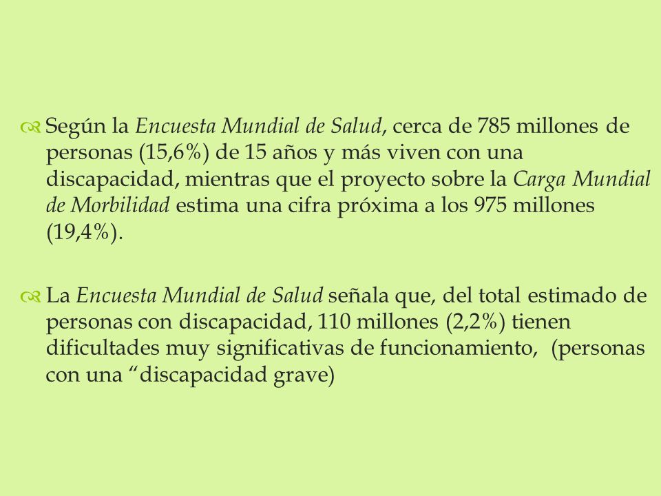 Según la Encuesta Mundial de Salud, cerca de 785 millones de personas (15,6%) de 15 años y más viven con una discapacidad, mientras que el proyecto sobre la Carga Mundial de Morbilidad estima una cifra próxima a los 975 millones (19,4%).