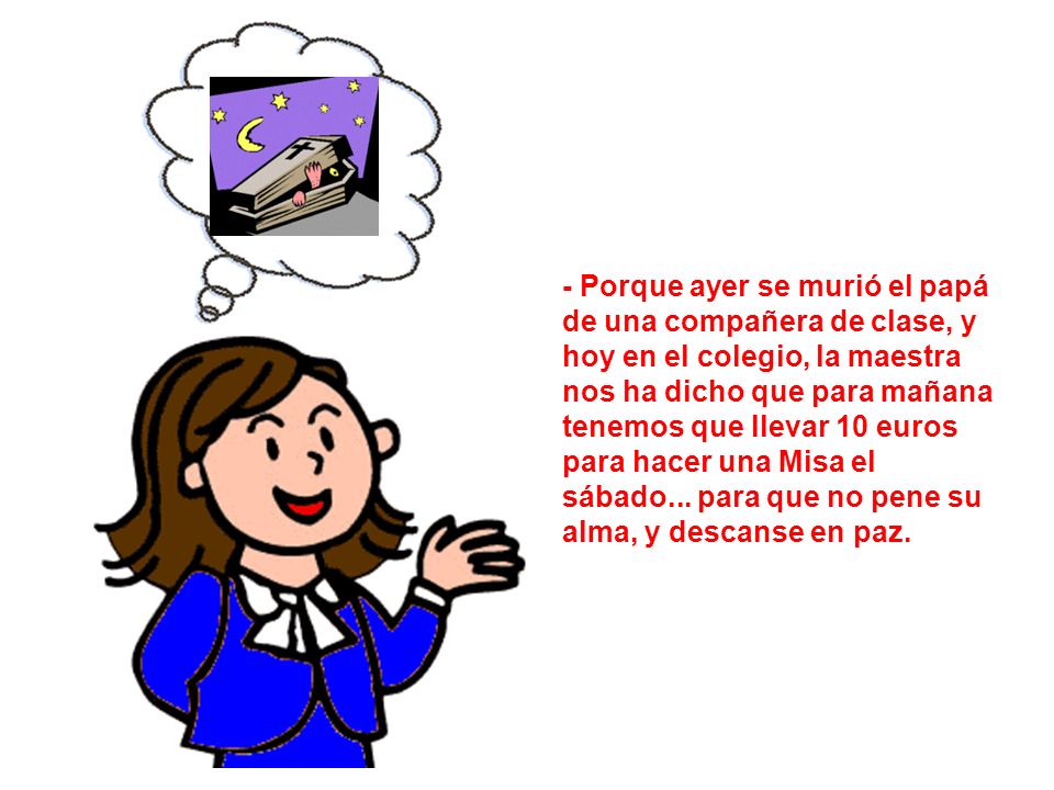 - Porque ayer se murió el papá de una compañera de clase, y hoy en el colegio, la maestra nos ha dicho que para mañana tenemos que llevar 10 euros para hacer una Misa el sábado...