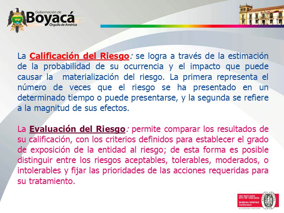 La Calificación del Riesgo: se logra a través de la estimación de la probabilidad de su ocurrencia y el impacto que puede causar la materialización del riesgo. La primera representa el número de veces que el riesgo se ha presentado en un determinado tiempo o puede presentarse, y la segunda se refiere a la magnitud de sus efectos.