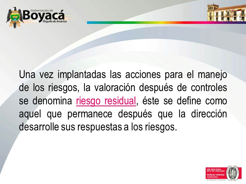 Una vez implantadas las acciones para el manejo de los riesgos, la valoración después de controles se denomina riesgo residual, éste se define como aquel que permanece después que la dirección desarrolle sus respuestas a los riesgos.
