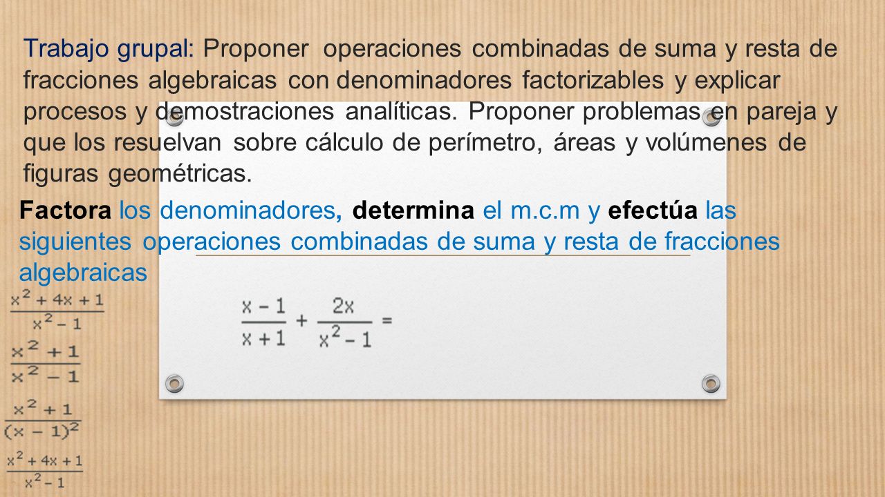 Trabajo grupal: Proponer operaciones combinadas de suma y resta de fracciones algebraicas con denominadores factorizables y explicar procesos y demostraciones analíticas. Proponer problemas en pareja y que los resuelvan sobre cálculo de perímetro, áreas y volúmenes de figuras geométricas.