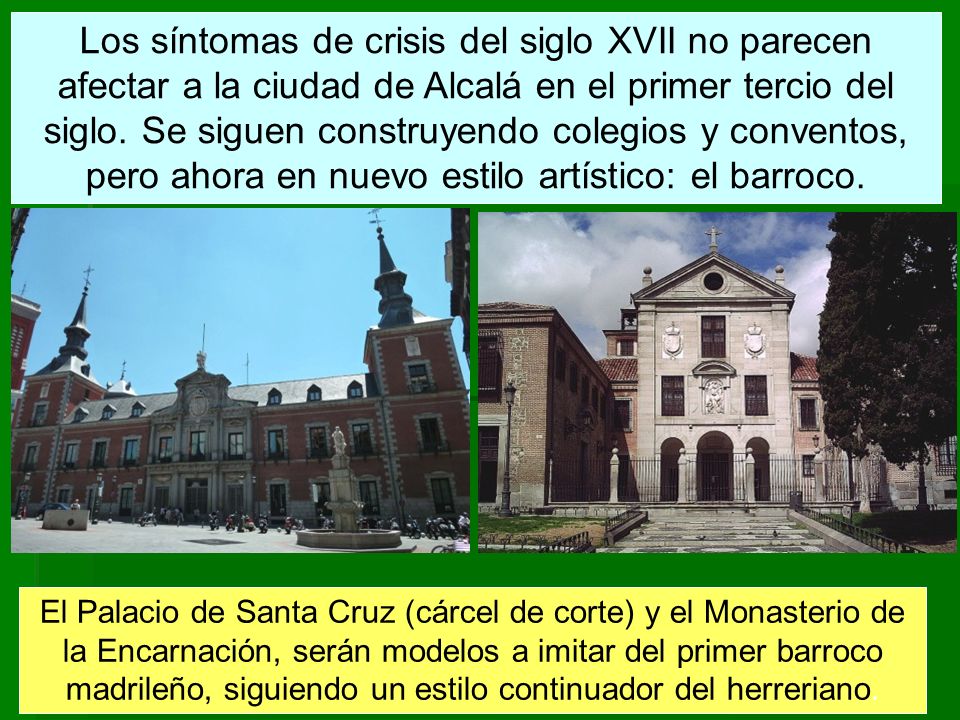 Los síntomas de crisis del siglo XVII no parecen afectar a la ciudad de Alcalá en el primer tercio del siglo. Se siguen construyendo colegios y conventos, pero ahora en nuevo estilo artístico: el barroco.