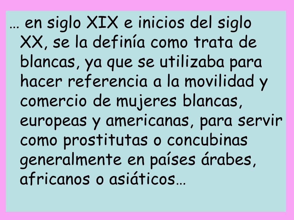 … en siglo XIX e inicios del siglo XX, se la definía como trata de blancas, ya que se utilizaba para hacer referencia a la movilidad y comercio de mujeres blancas, europeas y americanas, para servir como prostitutas o concubinas generalmente en países árabes, africanos o asiáticos…