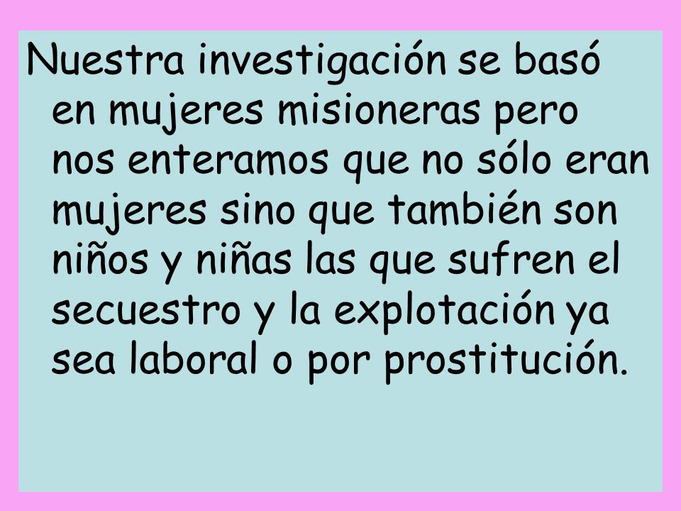 Nuestra investigación se basó en mujeres misioneras pero nos enteramos que no sólo eran mujeres sino que también son niños y niñas las que sufren el secuestro y la explotación ya sea laboral o por prostitución.