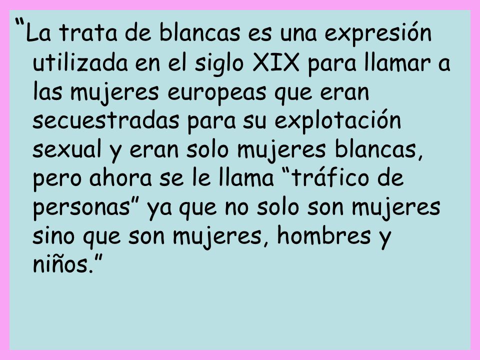 La trata de blancas es una expresión utilizada en el siglo XIX para llamar a las mujeres europeas que eran secuestradas para su explotación sexual y eran solo mujeres blancas, pero ahora se le llama tráfico de personas ya que no solo son mujeres sino que son mujeres, hombres y niños.
