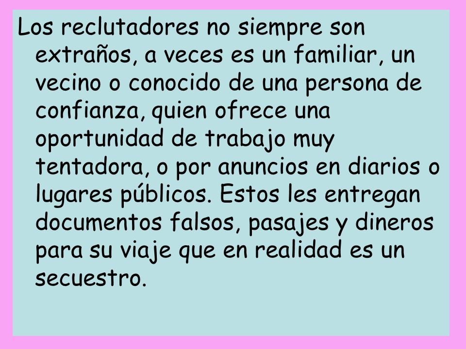 Los reclutadores no siempre son extraños, a veces es un familiar, un vecino o conocido de una persona de confianza, quien ofrece una oportunidad de trabajo muy tentadora, o por anuncios en diarios o lugares públicos.