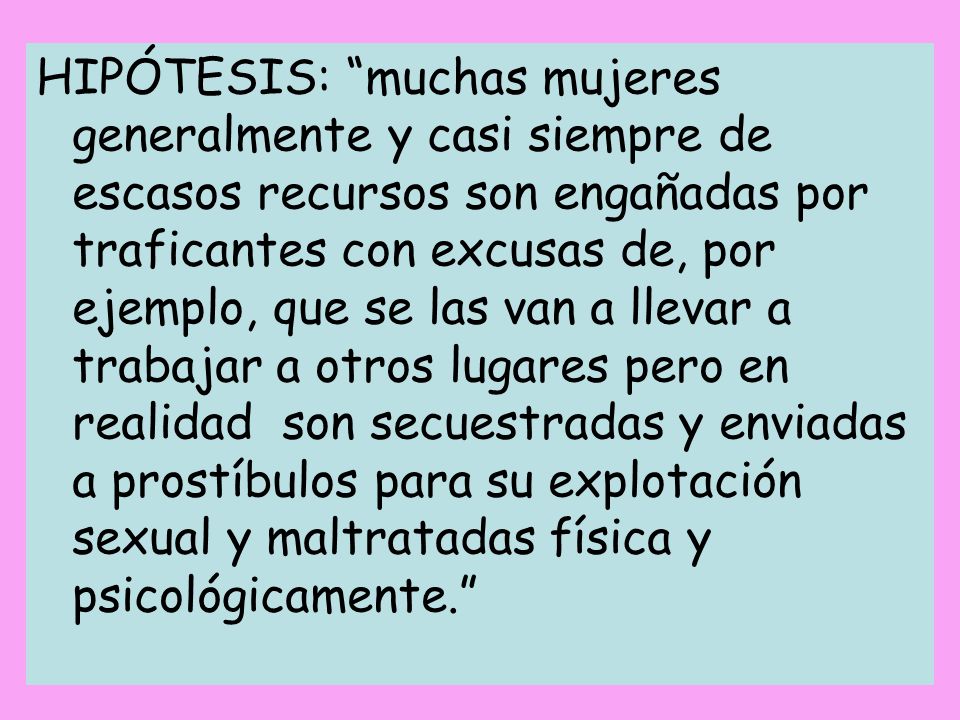 HIPÓTESIS: muchas mujeres generalmente y casi siempre de escasos recursos son engañadas por traficantes con excusas de, por ejemplo, que se las van a llevar a trabajar a otros lugares pero en realidad son secuestradas y enviadas a prostíbulos para su explotación sexual y maltratadas física y psicológicamente.