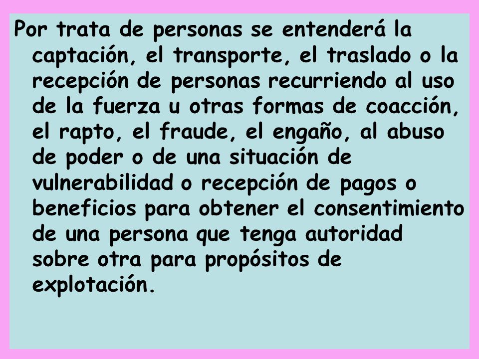 Por trata de personas se entenderá la captación, el transporte, el traslado o la recepción de personas recurriendo al uso de la fuerza u otras formas de coacción, el rapto, el fraude, el engaño, al abuso de poder o de una situación de vulnerabilidad o recepción de pagos o beneficios para obtener el consentimiento de una persona que tenga autoridad sobre otra para propósitos de explotación.