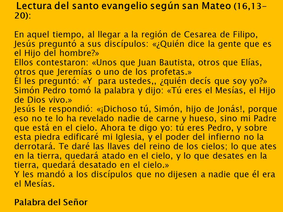 Lectura del santo evangelio según san Mateo (16,13- 20): En aquel tiempo, al llegar a la región de Cesarea de Filipo, Jesús preguntó a sus discípulos: «¿Quién dice la gente que es el Hijo del hombre » Ellos contestaron: «Unos que Juan Bautista, otros que Elías, otros que Jeremías o uno de los profetas.» Él les preguntó: «Y para ustedes,, ¿quién decís que soy yo » Simón Pedro tomó la palabra y dijo: «Tú eres el Mesías, el Hijo de Dios vivo.» Jesús le respondió: «¡Dichoso tú, Simón, hijo de Jonás!, porque eso no te lo ha revelado nadie de carne y hueso, sino mi Padre que está en el cielo.