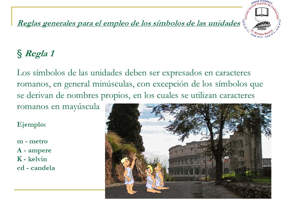 Reglas generales para el empleo de los símbolos de las unidades § Regla 1 Los símbolos de las unidades deben ser expresados en caracteres romanos, en general minúsculas, con excepción de los símbolos que se derivan de nombres propios, en los cuales se utilizan caracteres romanos en mayúscula Ejemplo: m - metro A - ampere K - kelvin cd - candela