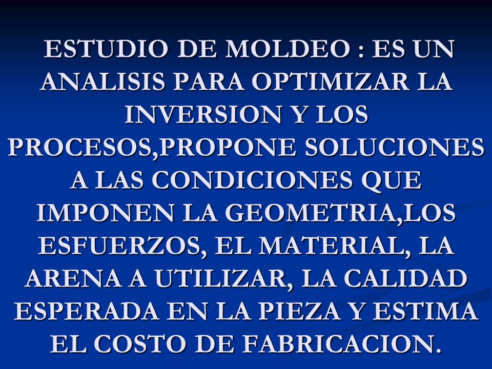 ESTUDIO DE MOLDEO : ES UN ANALISIS PARA OPTIMIZAR LA INVERSION Y LOS PROCESOS,PROPONE SOLUCIONES A LAS CONDICIONES QUE IMPONEN LA GEOMETRIA,LOS ESFUERZOS, EL MATERIAL, LA ARENA A UTILIZAR, LA CALIDAD ESPERADA EN LA PIEZA Y ESTIMA EL COSTO DE FABRICACION.